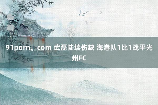 91porn。com 武磊陆续伤缺 海港队1比1战平光州FC