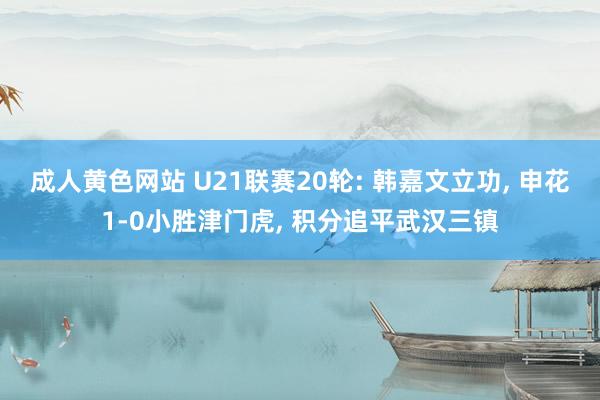 成人黄色网站 U21联赛20轮: 韩嘉文立功， 申花1-0小胜津门虎， 积分追平武汉三镇