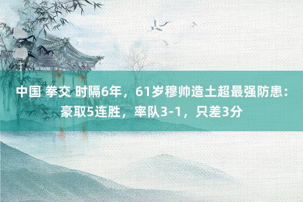 中国 拳交 时隔6年，61岁穆帅造土超最强防患：豪取5连胜，率队3-1，只差3分