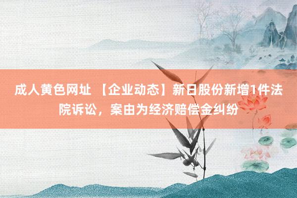 成人黄色网址 【企业动态】新日股份新增1件法院诉讼，案由为经济赔偿金纠纷