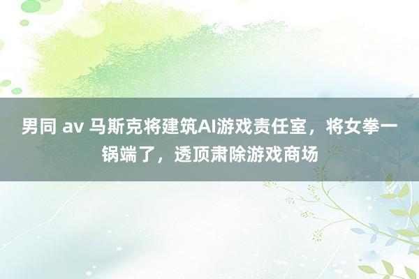 男同 av 马斯克将建筑AI游戏责任室，将女拳一锅端了，透顶肃除游戏商场