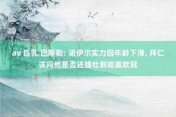 av 巨乳 巴斯勒: 诺伊尔实力因年龄下滑， 拜仁该问他是否还雄壮到能赢欧冠