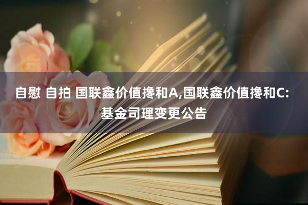 自慰 自拍 国联鑫价值搀和A，国联鑫价值搀和C: 基金司理变更公告