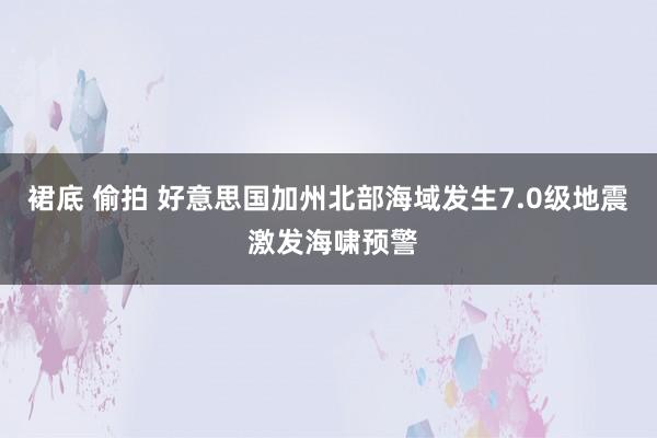 裙底 偷拍 好意思国加州北部海域发生7.0级地震 激发海啸预警