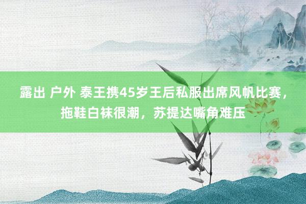 露出 户外 泰王携45岁王后私服出席风帆比赛，拖鞋白袜很潮，苏提达嘴角难压