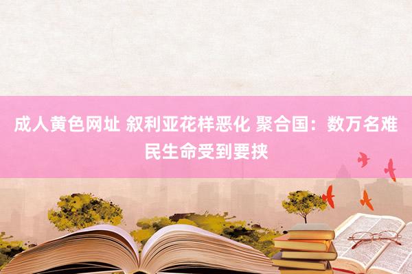 成人黄色网址 叙利亚花样恶化 聚合国：数万名难民生命受到要挟