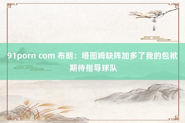 91porn com 布朗：塔图姆缺阵加多了我的包袱 期待指导球队