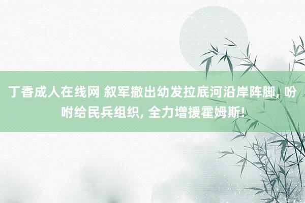 丁香成人在线网 叙军撤出幼发拉底河沿岸阵脚， 吩咐给民兵组织， 全力增援霍姆斯!