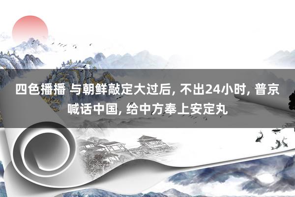 四色播播 与朝鲜敲定大过后， 不出24小时， 普京喊话中国， 给中方奉上安定丸
