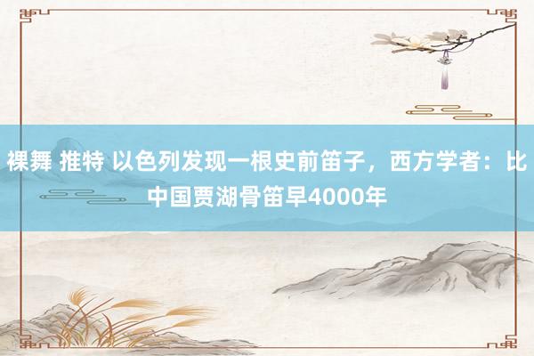 裸舞 推特 以色列发现一根史前笛子，西方学者：比中国贾湖骨笛早4000年