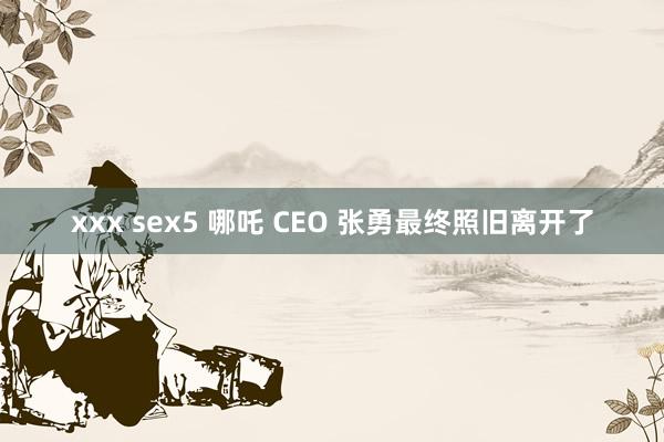 xxx sex5 哪吒 CEO 张勇最终照旧离开了