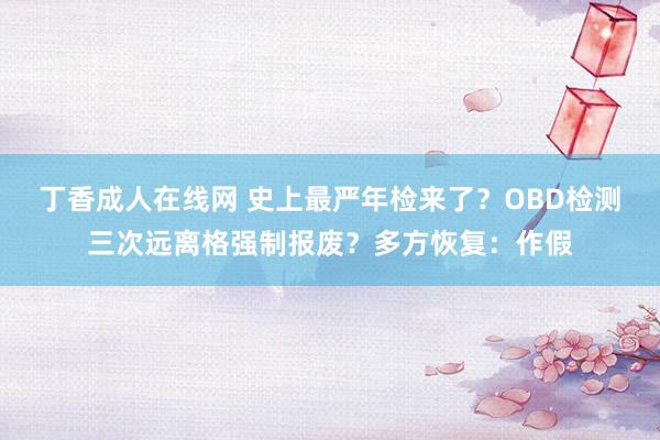 丁香成人在线网 史上最严年检来了？OBD检测三次远离格强制报废？多方恢复：作假