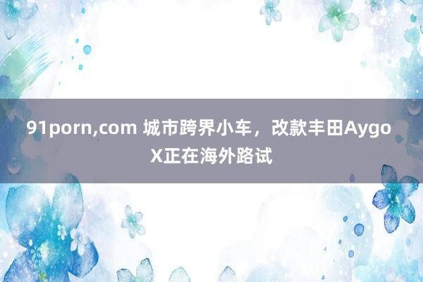 91porn，com 城市跨界小车，改款丰田Aygo X正在海外路试