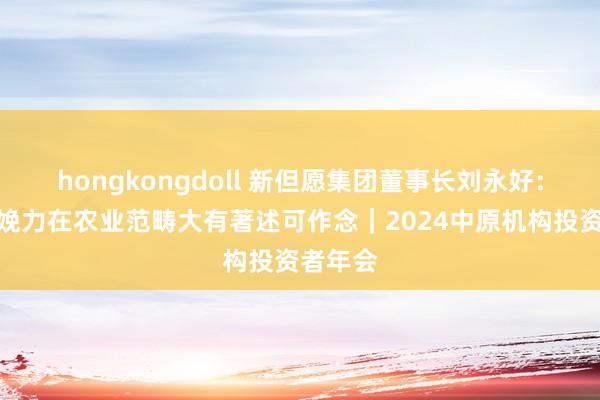 hongkongdoll 新但愿集团董事长刘永好：新质分娩力在农业范畴大有著述可作念｜2024中原机构投资者年会