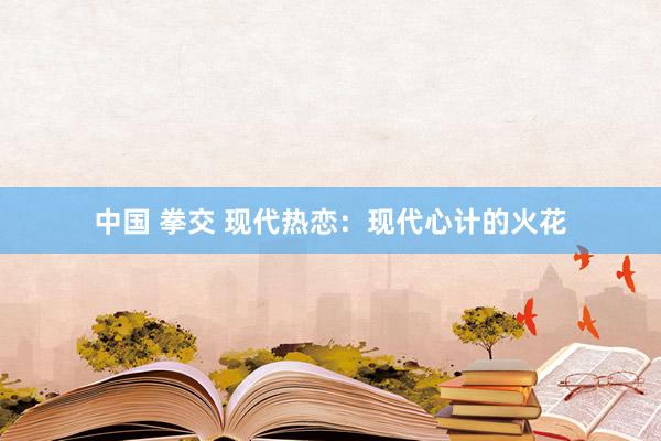 中国 拳交 现代热恋：现代心计的火花
