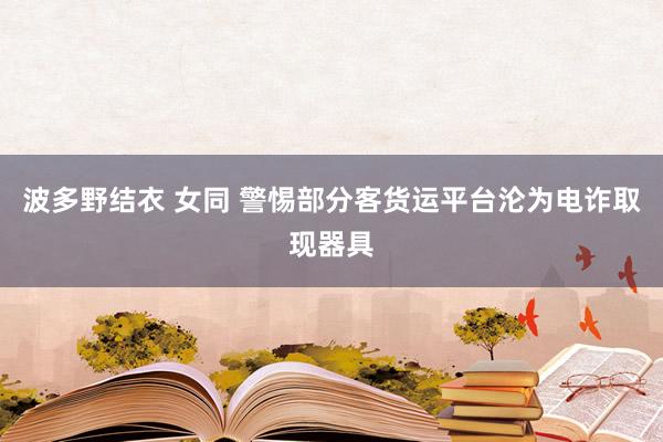 波多野结衣 女同 警惕部分客货运平台沦为电诈取现器具