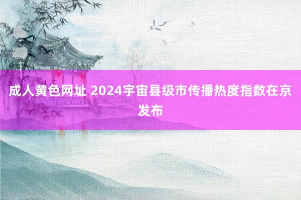 成人黄色网址 2024宇宙县级市传播热度指数在京发布