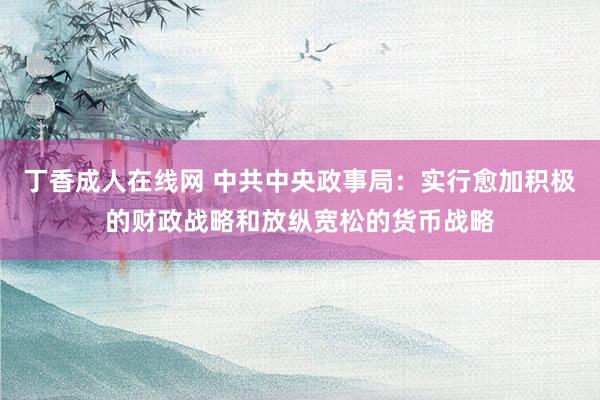 丁香成人在线网 中共中央政事局：实行愈加积极的财政战略和放纵宽松的货币战略