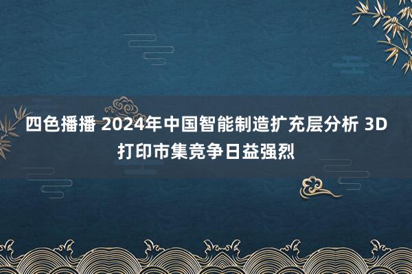 四色播播 2024年中国智能制造扩充层分析 3D打印市集竞争日益强烈