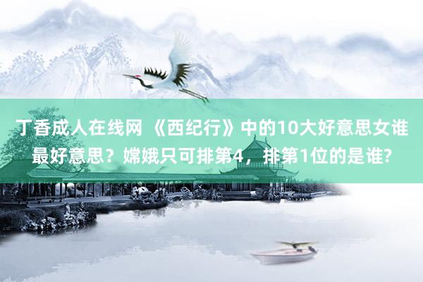 丁香成人在线网 《西纪行》中的10大好意思女谁最好意思？嫦娥只可排第4，排第1位的是谁?