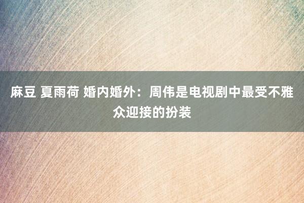 麻豆 夏雨荷 婚内婚外：周伟是电视剧中最受不雅众迎接的扮装