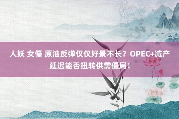 人妖 女優 原油反弹仅仅好景不长？OPEC+减产延迟能否扭转供需僵局！