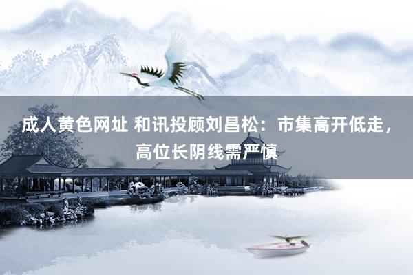 成人黄色网址 和讯投顾刘昌松：市集高开低走，高位长阴线需严慎