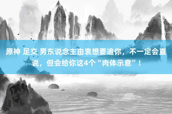 原神 足交 男东说念主由衷想要追你，不一定会直说，但会给你这4个“肉体示意”！