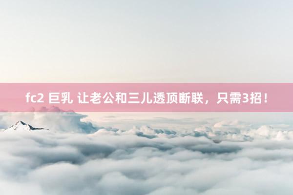 fc2 巨乳 让老公和三儿透顶断联，只需3招！