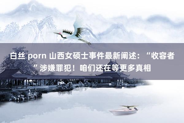 白丝 porn 山西女硕士事件最新阐述：“收容者”涉嫌罪犯！咱们还在等更多真相