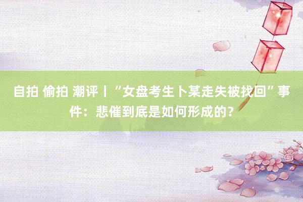 自拍 偷拍 潮评丨“女盘考生卜某走失被找回”事件：悲催到底是如何形成的？
