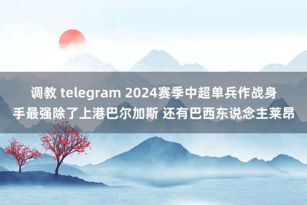 调教 telegram 2024赛季中超单兵作战身手最强除了上港巴尔加斯 还有巴西东说念主莱昂