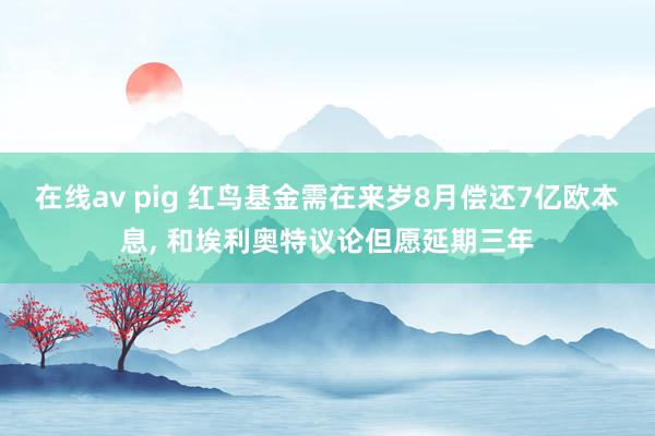 在线av pig 红鸟基金需在来岁8月偿还7亿欧本息， 和埃利奥特议论但愿延期三年