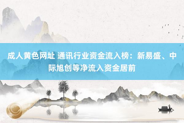成人黄色网址 通讯行业资金流入榜：新易盛、中际旭创等净流入资金居前