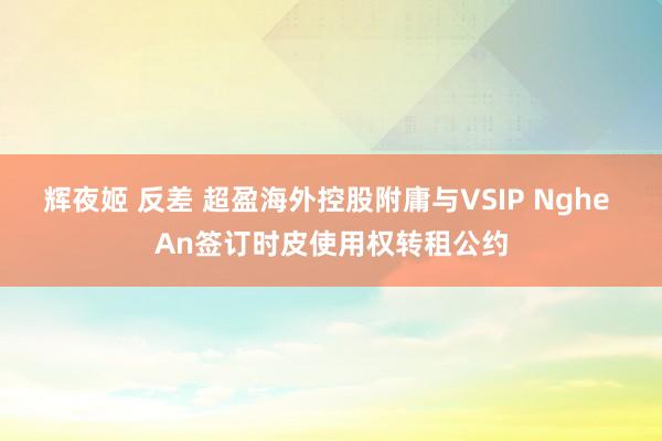辉夜姬 反差 超盈海外控股附庸与VSIP Nghe An签订时皮使用权转租公约