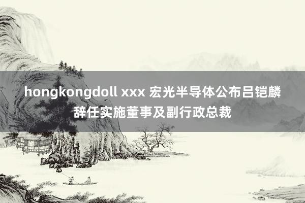 hongkongdoll xxx 宏光半导体公布吕铠麟辞任实施董事及副行政总裁