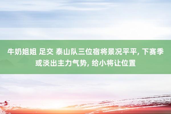 牛奶姐姐 足交 泰山队三位宿将景况平平， 下赛季或淡出主力气势， 给小将让位置