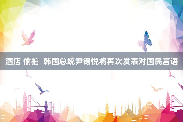酒店 偷拍  韩国总统尹锡悦将再次发表对国民言语