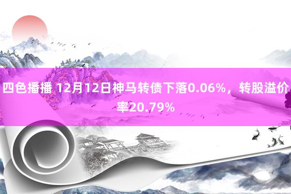 四色播播 12月12日神马转债下落0.06%，转股溢价率20.79%