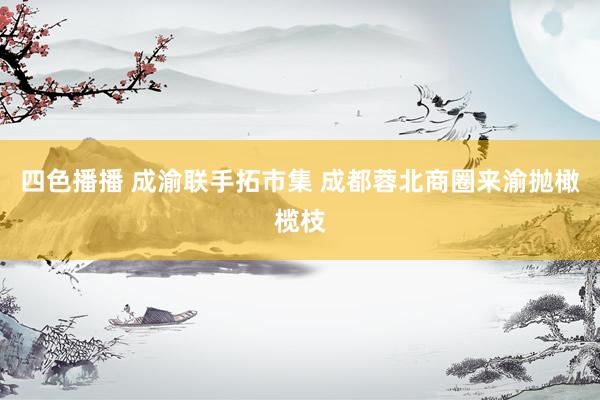 四色播播 成渝联手拓市集 成都蓉北商圈来渝抛橄榄枝