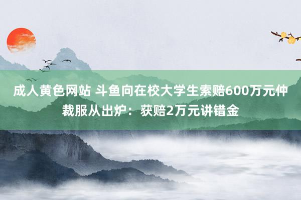 成人黄色网站 斗鱼向在校大学生索赔600万元仲裁服从出炉：获赔2万元讲错金