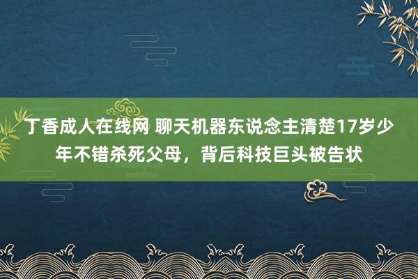 丁香成人在线网 聊天机器东说念主清楚17岁少年不错杀死父母，背后科技巨头被告状