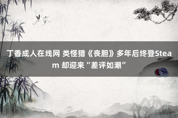 丁香成人在线网 类怪猎《丧胆》多年后终登Steam 却迎来“差评如潮”