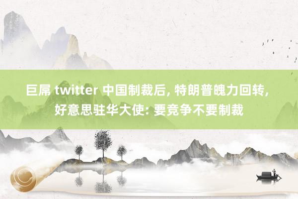 巨屌 twitter 中国制裁后， 特朗普魄力回转， 好意思驻华大使: 要竞争不要制裁