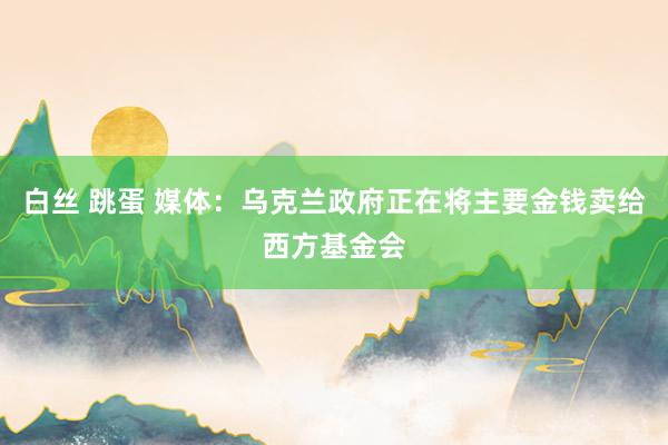 白丝 跳蛋 媒体：乌克兰政府正在将主要金钱卖给西方基金会