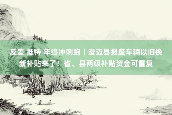 反差 推特 年终冲刺跑丨澄迈县报废车辆以旧换新补贴来了！省、县两级补贴资金可重复