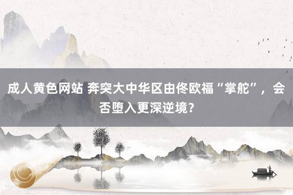 成人黄色网站 奔突大中华区由佟欧福“掌舵”，会否堕入更深逆境？