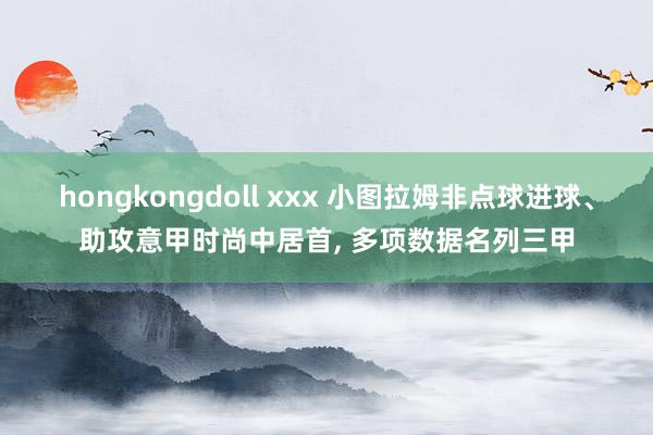 hongkongdoll xxx 小图拉姆非点球进球、助攻意甲时尚中居首， 多项数据名列三甲