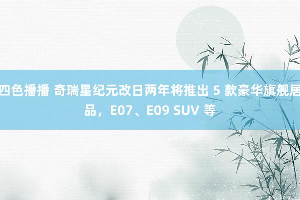 四色播播 奇瑞星纪元改日两年将推出 5 款豪华旗舰居品，E07、E09 SUV 等