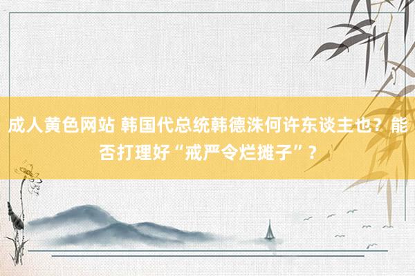 成人黄色网站 韩国代总统韩德洙何许东谈主也？能否打理好“戒严令烂摊子”？